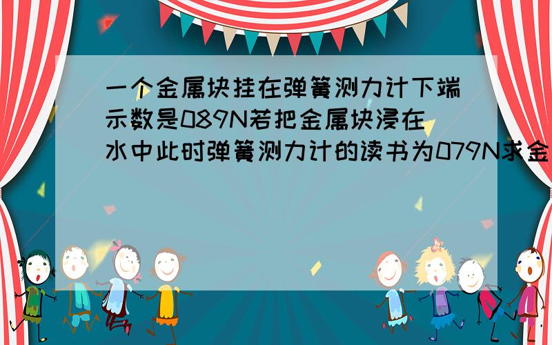 一个金属块挂在弹簧测力计下端示数是089N若把金属块浸在水中此时弹簧测力计的读书为079N求金属块受到的浮力和金属块的密