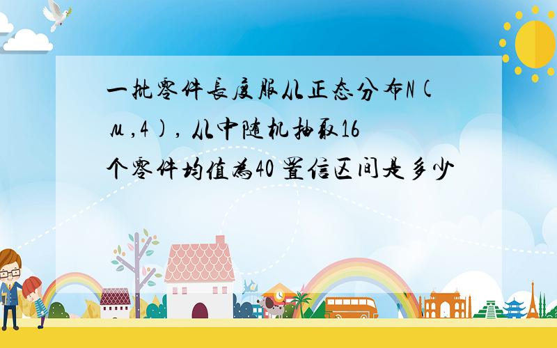 一批零件长度服从正态分布N(μ,4), 从中随机抽取16个零件均值为40 置信区间是多少