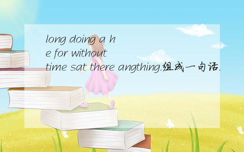 long doing a he for without time sat there angthing.组成一句话.