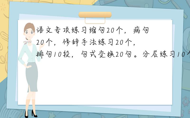 语文专项练习缩句20个，病句20个，修辞手法练习20个，排句10段，句式变换20句。分层练习10个。最好不要有脏话，这是