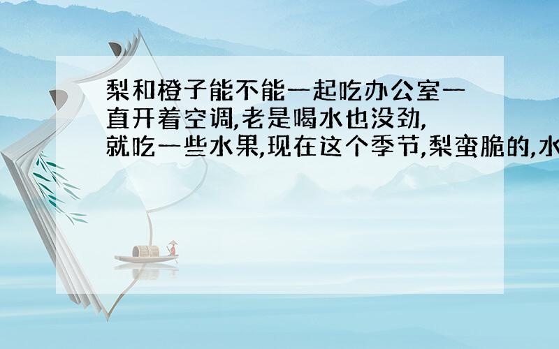 梨和橙子能不能一起吃办公室一直开着空调,老是喝水也没劲,就吃一些水果,现在这个季节,梨蛮脆的,水分又多,橙子也是,这两种