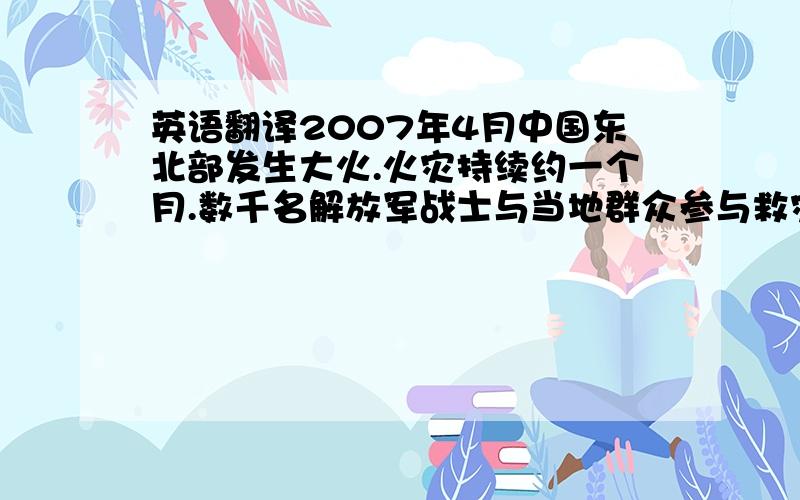 英语翻译2007年4月中国东北部发生大火.火灾持续约一个月.数千名解放军战士与当地群众参与救灾.火灾原因是因为一个青年工