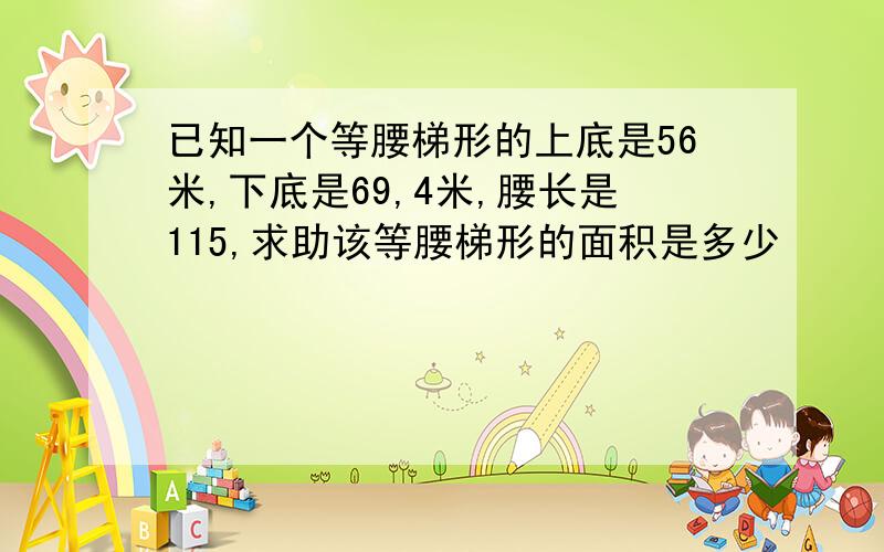 已知一个等腰梯形的上底是56米,下底是69,4米,腰长是115,求助该等腰梯形的面积是多少