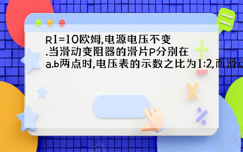 R1=10欧姆,电源电压不变.当滑动变阻器的滑片P分别在a.b两点时,电压表的示数之比为1:2,而滑动变阻器消耗的电功率