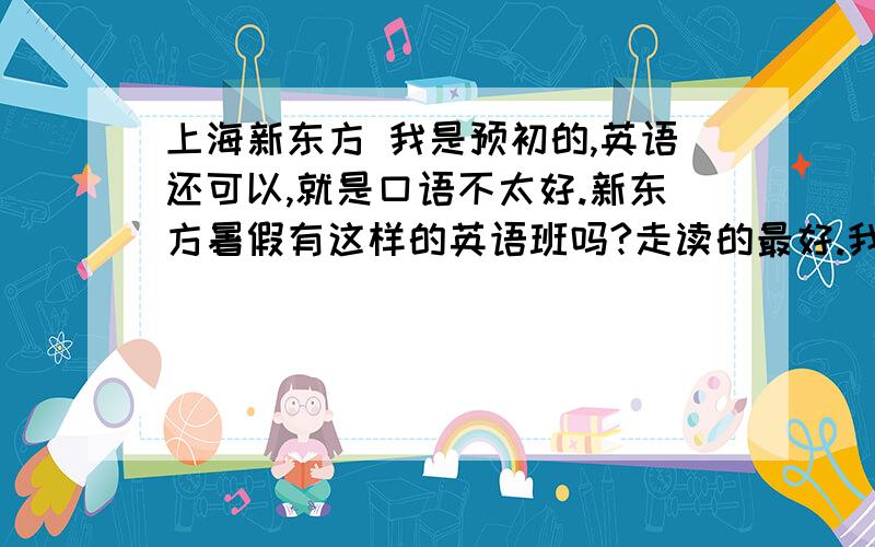 上海新东方 我是预初的,英语还可以,就是口语不太好.新东方暑假有这样的英语班吗?走读的最好.我要具体的哪一个班，什么时候