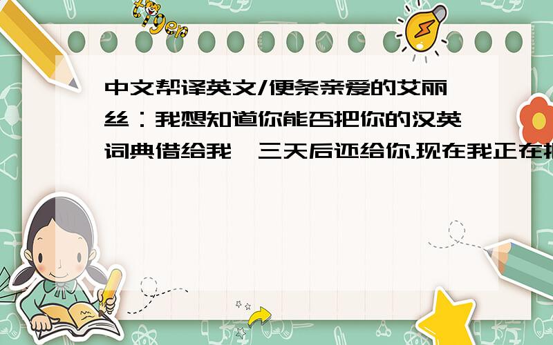 中文帮译英文/便条亲爱的艾丽丝：我想知道你能否把你的汉英词典借给我,三天后还给你.现在我正在把一篇重要的中文文章翻译成英