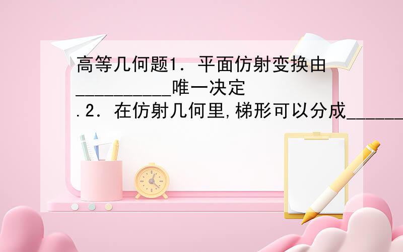 高等几何题1．平面仿射变换由__________唯一决定.2．在仿射几何里,梯形可以分成__________.3．在欧氏