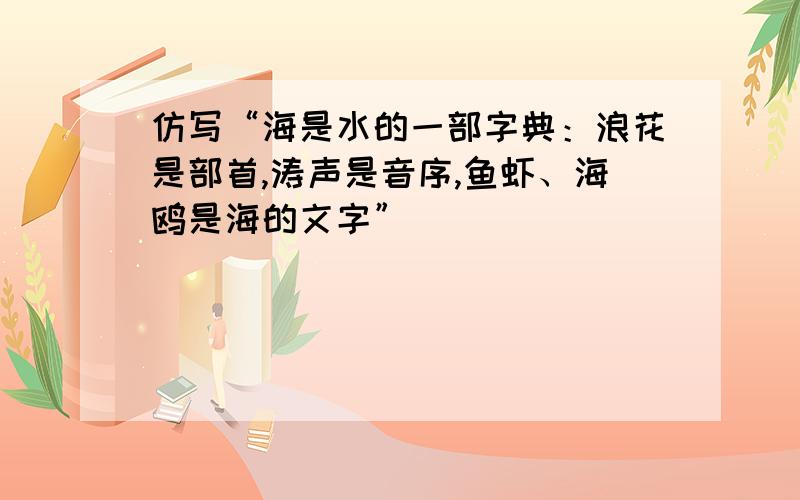 仿写“海是水的一部字典：浪花是部首,涛声是音序,鱼虾、海鸥是海的文字”