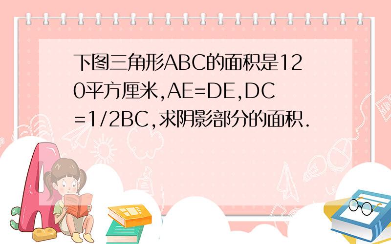 下图三角形ABC的面积是120平方厘米,AE=DE,DC=1/2BC,求阴影部分的面积.