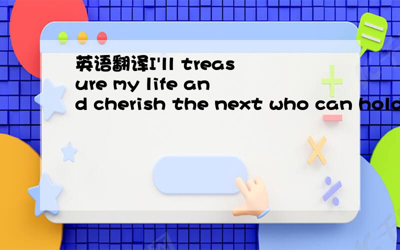 英语翻译I'll treasure my life and cherish the next who can hold