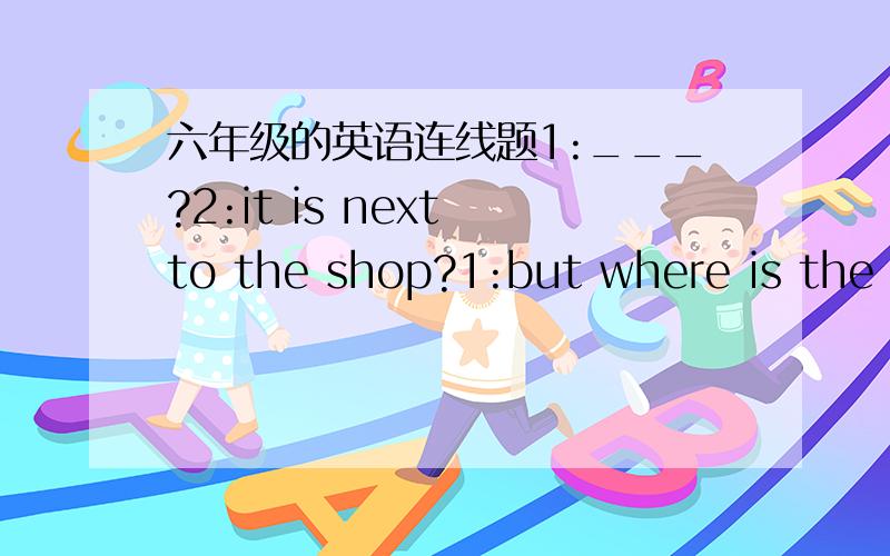 六年级的英语连线题1:___?2:it is next to the shop?1:but where is the s