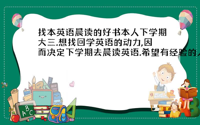 找本英语晨读的好书本人下学期大三.想找回学英语的动力,因而决定下学期去晨读英语.希望有经验的人士推荐一本晨读的好书.谢谢