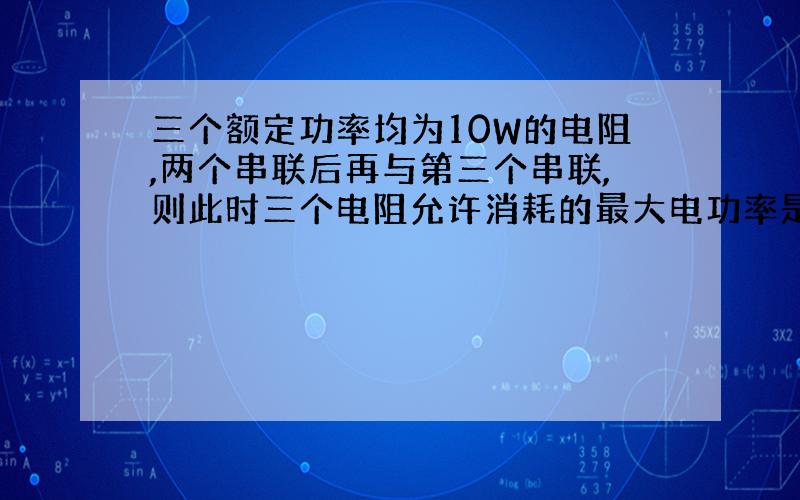 三个额定功率均为10W的电阻,两个串联后再与第三个串联,则此时三个电阻允许消耗的最大电功率是多少