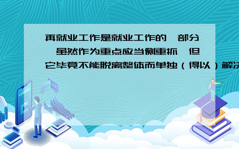 再就业工作是就业工作的一部分,虽然作为重点应当侧重抓,但它毕竟不能脱离整体而单独（得以）解决.（那个括号里的 “得以”怎