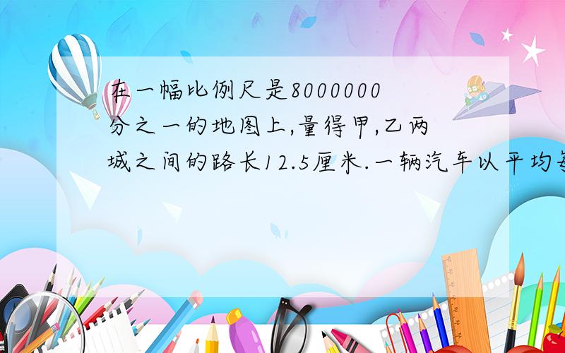 在一幅比例尺是8000000分之一的地图上,量得甲,乙两城之间的路长12.5厘米.一辆汽车以平均每小时80千米的