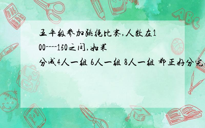 五年级参加跳绳比赛,人数在100----150之间,如果分成4人一组 6人一组 8人一组 都正好分完,比赛的有多少