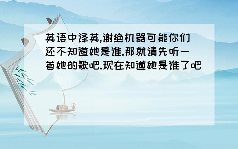 英语中译英,谢绝机器可能你们还不知道她是谁.那就请先听一首她的歌吧.现在知道她是谁了吧