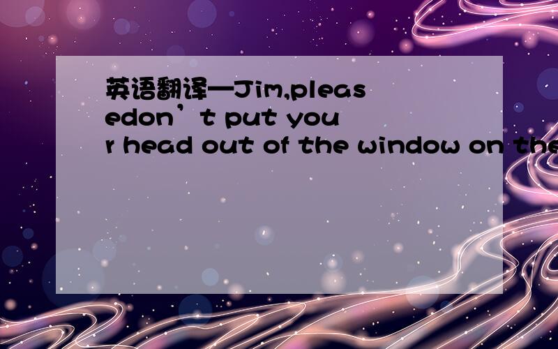 英语翻译—Jim,pleasedon’t put your head out of the window on the