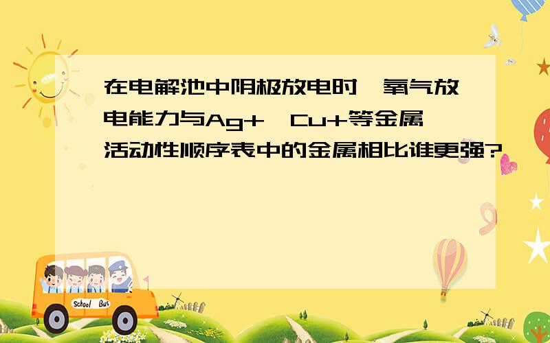 在电解池中阴极放电时,氧气放电能力与Ag+,Cu+等金属活动性顺序表中的金属相比谁更强?