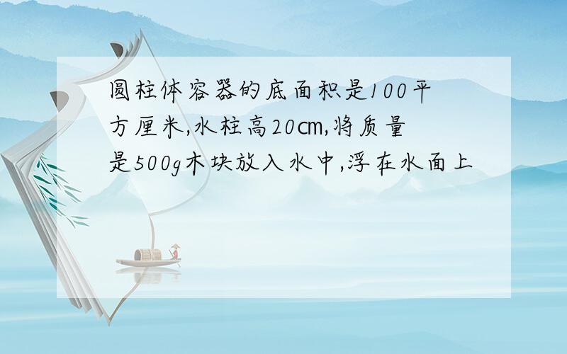 圆柱体容器的底面积是100平方厘米,水柱高20㎝,将质量是500g木块放入水中,浮在水面上