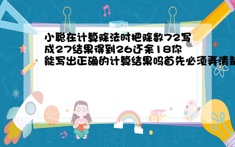 小聪在计算除法时把除数72写成27结果得到26还余18你能写出正确的计算结果吗首先必须弄清楚小聪在计算时把哪个数看错了哪