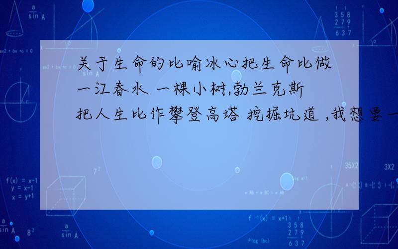 关于生命的比喻冰心把生命比做一江春水 一棵小树,勃兰克斯把人生比作攀登高塔 挖掘坑道 ,我想要一些把生命或人生的比喻!