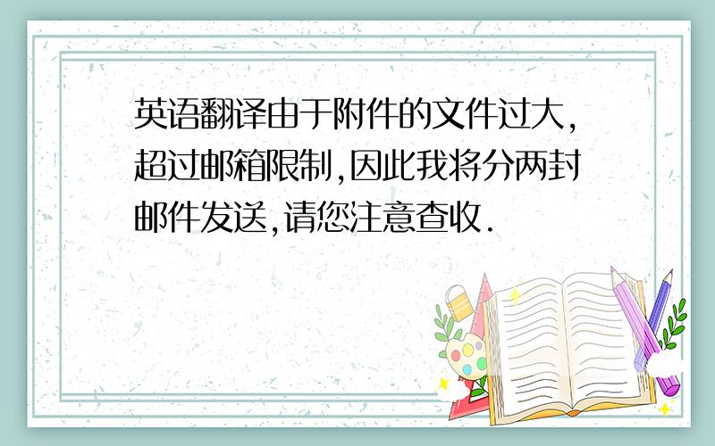 英语翻译由于附件的文件过大,超过邮箱限制,因此我将分两封邮件发送,请您注意查收.