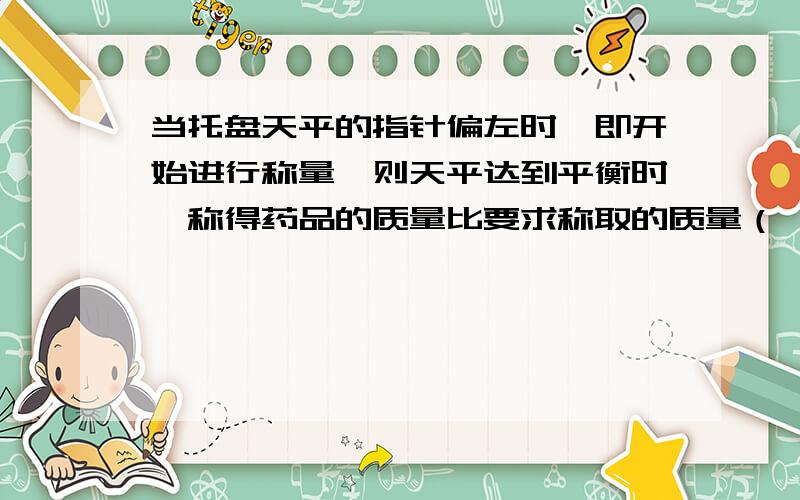 当托盘天平的指针偏左时,即开始进行称量,则天平达到平衡时,称得药品的质量比要求称取的质量（ ）