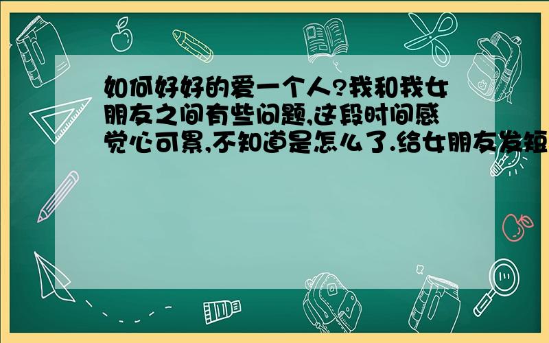 如何好好的爱一个人?我和我女朋友之间有些问题,这段时间感觉心可累,不知道是怎么了.给女朋友发短信或者是打电话,她要不然不