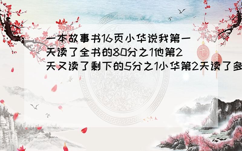 一本故事书16页小华说我第一天读了全书的80分之1他第2天又读了剩下的5分之1小华第2天读了多少页