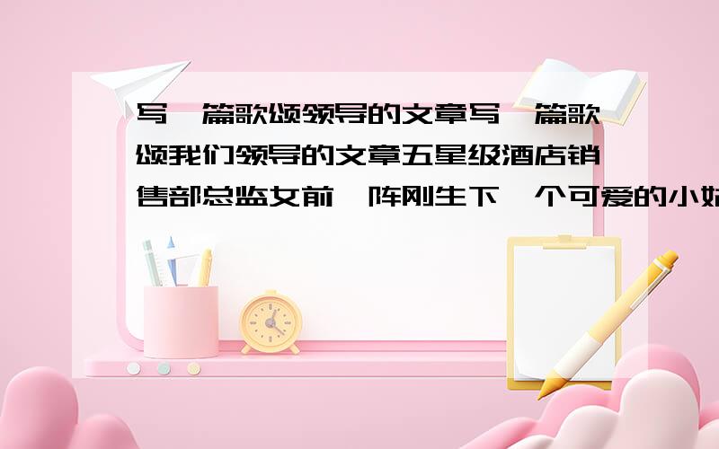 写一篇歌颂领导的文章写一篇歌颂我们领导的文章五星级酒店销售部总监女前一阵刚生下一个可爱的小姑娘平日来的早走的晚怀孕也没耽