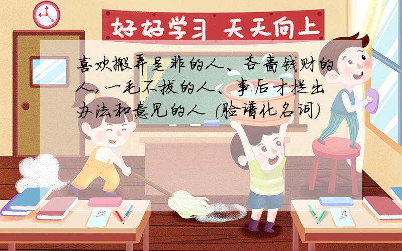 喜欢搬弄是非的人、吝啬钱财的人,一毛不拔的人、事后才提出办法和意见的人 （脸谱化名词）