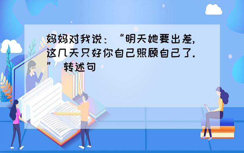 妈妈对我说：“明天她要出差,这几天只好你自己照顾自己了.” 转述句