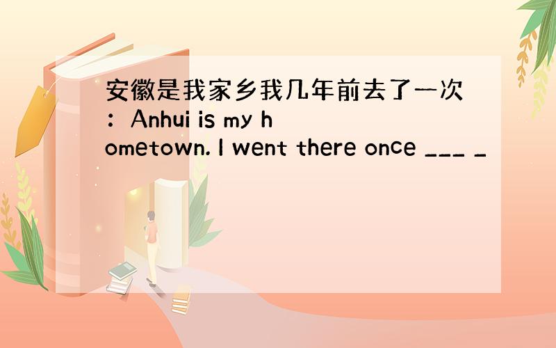 安徽是我家乡我几年前去了一次：Anhui is my hometown. I went there once ___ _