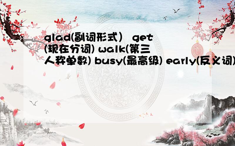 glad(副词形式） get(现在分词) walk(第三人称单数) busy(最高级) early(反义词)