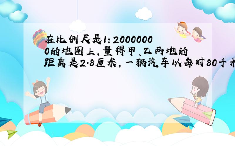 在比例尺是1：20000000的地图上,量得甲、乙两地的距离是2.8厘米,一辆汽车以每时80千米的速度从甲地到乙地