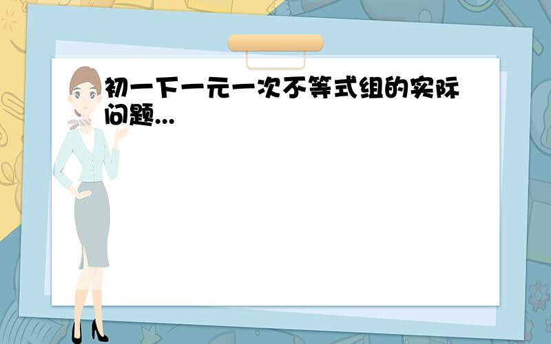 初一下一元一次不等式组的实际问题...