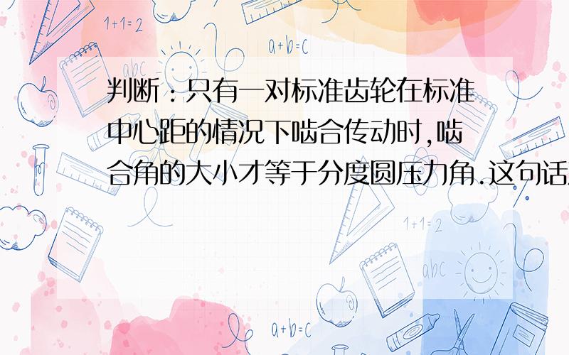 判断：只有一对标准齿轮在标准中心距的情况下啮合传动时,啮合角的大小才等于分度圆压力角.这句话对吗?