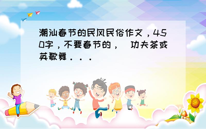 潮汕春节的民风民俗作文，450字，不要春节的，[功夫茶或英歌舞。。。]