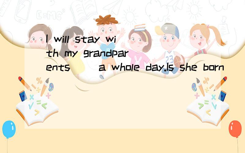 I will stay with my grandparents( )a whole day.Is she born(