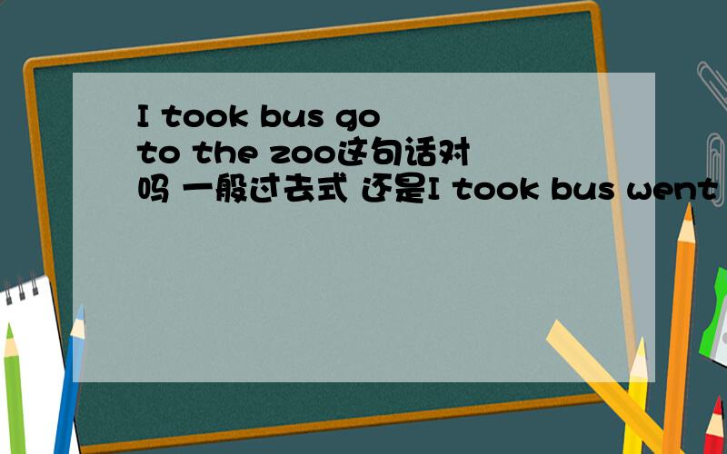 I took bus go to the zoo这句话对吗 一般过去式 还是I took bus went to the