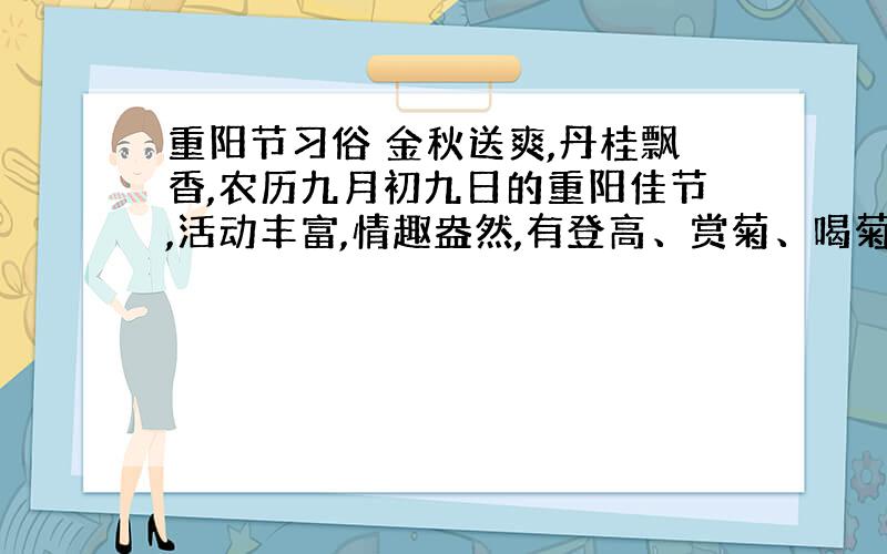 重阳节习俗 金秋送爽,丹桂飘香,农历九月初九日的重阳佳节,活动丰富,情趣盎然,有登高、赏菊、喝菊花酒