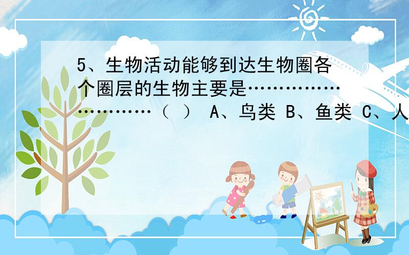 5、生物活动能够到达生物圈各个圈层的生物主要是………………………（ ） A、鸟类 B、鱼类 C、人类 D、细