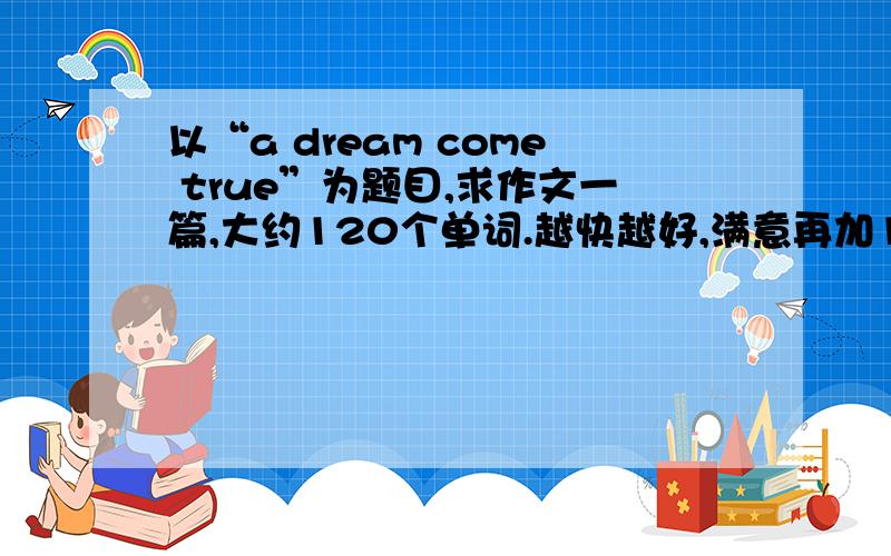 以“a dream come true”为题目,求作文一篇,大约120个单词.越快越好,满意再加100分!