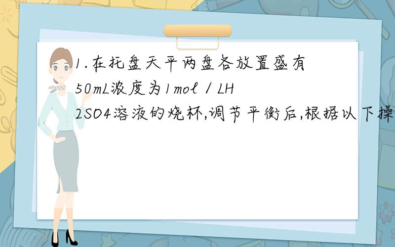 1.在托盘天平两盘各放置盛有50mL浓度为1mol／LH2SO4溶液的烧杯,调节平衡后,根据以下操作回答下列问题: