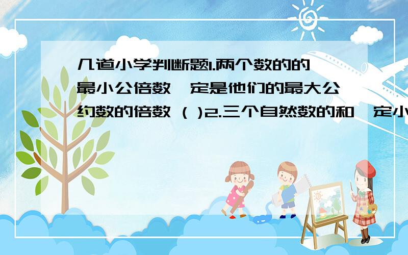 几道小学判断题1.两个数的的最小公倍数一定是他们的最大公约数的倍数 ( )2.三个自然数的和一定小于它们的积 ( )3.