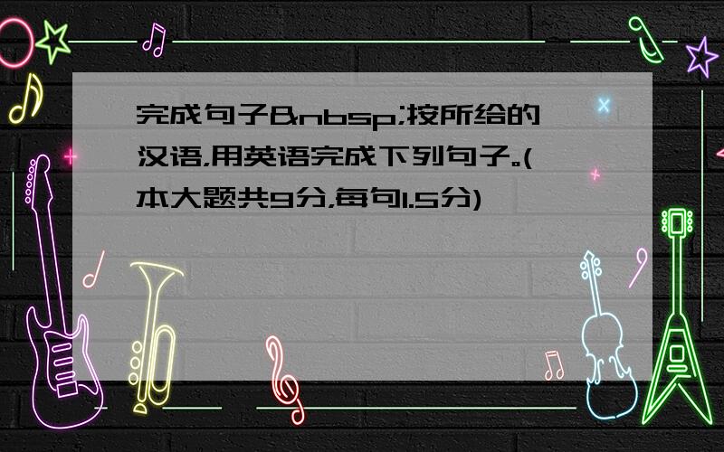 完成句子 按所给的汉语，用英语完成下列句子。(本大题共9分，每句1.5分)