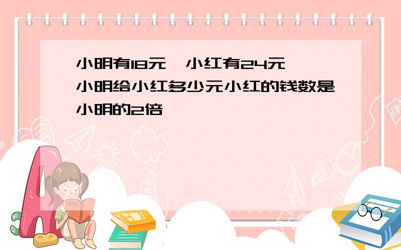 小明有18元,小红有24元,小明给小红多少元小红的钱数是小明的2倍