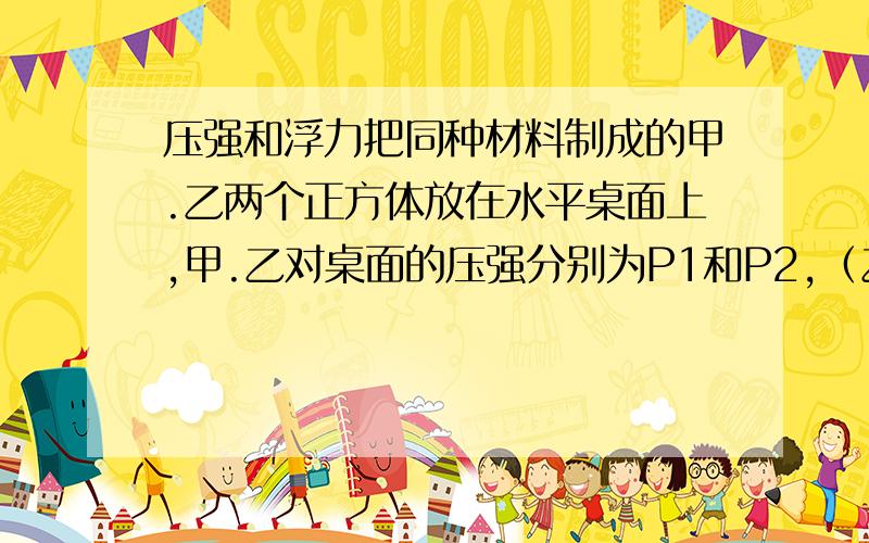 压强和浮力把同种材料制成的甲.乙两个正方体放在水平桌面上,甲.乙对桌面的压强分别为P1和P2,（乙与水平地面接触,甲在乙