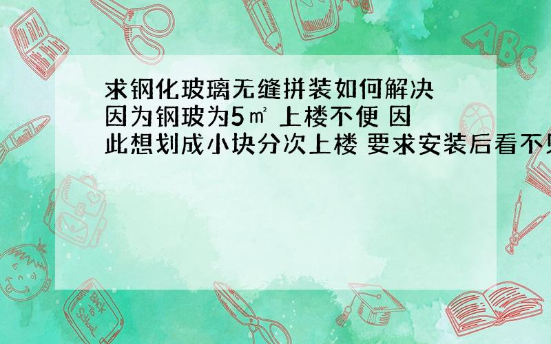 求钢化玻璃无缝拼装如何解决 因为钢玻为5㎡ 上楼不便 因此想划成小块分次上楼 要求安装后看不见拼缝